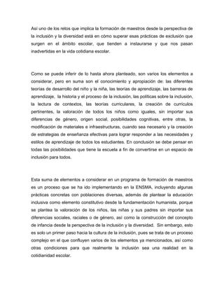 Así uno de los retos que implica la formación de maestros desde la perspectiva de
la inclusión y la diversidad está en cómo superar esas prácticas de exclusión que
surgen en el ámbito escolar, que tienden a instaurarse y que nos pasan
inadvertidas en la vida cotidiana escolar.




Como se puede inferir de lo hasta ahora planteado, son varios los elementos a
considerar, pero en suma son el conocimiento y apropiación de: las diferentes
teorías de desarrollo del niño y la niña, las teorías de aprendizaje, las barreras de
aprendizaje, la historia y el proceso de la inclusión, las políticas sobre la inclusión,
la lectura de contextos, las teorías curriculares, la creación de currículos
pertinentes, la valoración de todos los niños como iguales, sin importar sus
diferencias de género, origen social, posibilidades cognitivas, entre otras, la
modificación de materiales e infraestructuras, cuando sea necesario y la creación
de estrategias de enseñanza efectivas para lograr responder a las necesidades y
estilos de aprendizaje de todos los estudiantes. En conclusión se debe pensar en
todas las posibilidades que tiene la escuela a fin de convertirse en un espacio de
inclusión para todos.




Esta suma de elementos a considerar en un programa de formación de maestros
es un proceso que se ha ido implementando en la ENSMA, incluyendo algunas
prácticas concretas con poblaciones diversas, además de plantear la educación
inclusiva como elemento constitutivo desde la fundamentación humanista, porque
se plantea la valoración de los niños, las niñas y sus padres sin importar sus
diferencias sociales, raciales o de género, así como la construcción del concepto
de infancia desde la perspectiva de la inclusión y la diversidad. Sin embargo, esto
es solo un primer paso hacia la cultura de la inclusión, pues se trata de un proceso
complejo en el que confluyen varios de los elementos ya mencionados, así como
otras condiciones para que realmente la inclusión sea una realidad en la
cotidianidad escolar.
 