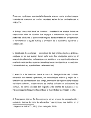 Entre esas condiciones que resulta fundamental tener en cuenta en el proceso de
formación de maestros, se pueden mencionar varias de las planteadas por la
UNESCO4:




a. Trabajo colaborativo entre los maestros: La necesidad de ensayar formas de
colaboración entre los docentes que implique la intervención conjunta de dos
profesores en el aula, la planificación conjunta de las unidades de programación,
el incremento de la ayuda mutua y la promoción de la autoestima, a partir de la
colaboración.




b. Estrategias de enseñanza – aprendizaje: Lo cual implica diseño de prácticas
efectivas en las que puedan tomar parte todos los estudiantes, promover el
aprendizaje colaborativo en los educandos, establecer una organización diferente
en el aula, optimizar los recursos materiales y humanos existentes y, en particular,
los conocimientos y experiencia de cada maestro(a).




c. Atención a la diversidad desde el currículo: Reorganización del currículo,
haciéndolo más flexible y pertinente, con metodologías diversas y mejora de la
formación de los maestros en este campo, elaboración de objetivos compartidos y
claramente definidos, establecimiento de criterios concretos en el desarrollo del
currículo, así como acuerdos con respecto a los criterios de evaluación y de
indicadores para el seguimiento acordes a la diversidad de la población escolar.




d. Organización interna: Se debe comenzar por un proceso de autoevaluación y
evaluación interna de todos los elementos y componentes que inciden en el
4
    Proyecto de UNESCO (1995). (Faro – Vilageliu, 2000).
 