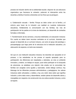 proceso de inclusión dentro de la cotidianidad escolar, disponer de una estructura
organizativa que favorezca la cohesión, potenciar el intercambio entre los
docentes y distribuir horarios coherentes con los fines que se persiguen.




e. Colaboración escuela – familia: Porque se debe contar con la familia y el
entorno para hacer de la inclusión una realidad en nuestras instituciones
educativas, fortaleciendo la comunicación con las familias, las vías de
participación de los padres en la toma de decisiones y el desarrollo de contactos
formales e informales.

f. Transformación de los servicios y recursos destinados a la educación inclusiva:
Por cuanto se deben tener recursos centrados en el currículo, docentes que
apoyen el desarrollo de un currículo inclusivo, así como el apoyo del psicólogo o
psicopedagogo que haga parte de la estructura de la institución educativa y la
adecuación de espacios, en tanto sea necesario.




Así que en una institución educativa inclusiva, los docentes son apoyados en el
proceso, a los estudiantes se les provee el soporte apropiado para su
participación, las diferencias son respetadas y valoradas, se crea un ambiente
innovador y creativo, se trabaja en equipo, pues todos participan en la búsqueda
de soluciones, se establece una relación más amplia con la comunidad, las
familias son acogidas como iguales y esenciales, existe diálogo continuo, hay
liderazgo de los diferentes procesos administrativos y pedagógicos, los valores
inclusivos están articulados y visibles y hay una visión clara sobre qué significa
inclusión y cómo debe verse y desarrollarse, existen planes de desarrollo claros y
manejables con respecto a la construcción de una cultura escolar inclusiva y como
se logrará.
 