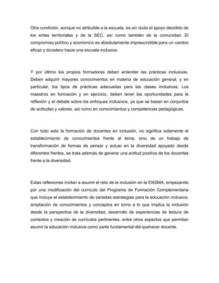Otra condición, aunque no atribuible a la escuela, es sin duda el apoyo decidido de
los entes territoriales y de la SEC, así como también de la comunidad. El
compromiso político y económico es absolutamente imprescindible para un cambio
eficaz y duradero hacia una escuela inclusiva.




Y por último los propios formadores deben entender las prácticas inclusivas.
Deben adquirir mayores conocimientos en materia de educación general, y en
particular, los tipos de prácticas adecuadas para las clases inclusivas. Los
maestros en formación y en ejercicio, deben tener las oportunidades para la
reflexión y el debate sobre los enfoques inclusivos, ya que se basan en conjuntos
de actitudes y valores, así como en conocimientos y competencias pedagógicas.




Con todo esto la formación de docentes en inclusión, no significa solamente el
establecimiento de conocimientos frente al tema, sino de un trabajo de
transformación de formas de pensar y actuar en la diversidad apoyado desde
diferentes frentes, se trata además de generar una actitud positiva de los docentes
frente a la diversidad.




Estas reflexiones invitan a asumir el reto de la inclusión en la ENSMA, empezando
por una modificación del currículo del Programa de Formación Complementaria
que incluya el establecimiento de variadas estrategias para la educación inclusiva,
ampliación de conocimientos y conceptos en torno a lo que implica la inclusión
desde la perspectiva de la diversidad, desarrollo de experiencias de lectura de
contextos y creación de currículos pertinentes, entre otros aspectos que permitan
asumir la educación inclusiva como parte fundamental del quehacer docente.
 