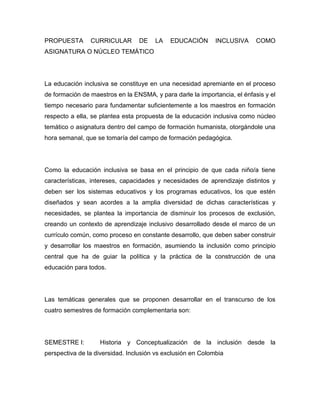 PROPUESTA       CURRICULAR       DE    LA    EDUCACIÓN       INCLUSIVA     COMO
ASIGNATURA O NÚCLEO TEMÁTICO




La educación inclusiva se constituye en una necesidad apremiante en el proceso
de formación de maestros en la ENSMA, y para darle la importancia, el énfasis y el
tiempo necesario para fundamentar suficientemente a los maestros en formación
respecto a ella, se plantea esta propuesta de la educación inclusiva como núcleo
temático o asignatura dentro del campo de formación humanista, otorgándole una
hora semanal, que se tomaría del campo de formación pedagógica.




Como la educación inclusiva se basa en el principio de que cada niño/a tiene
características, intereses, capacidades y necesidades de aprendizaje distintos y
deben ser los sistemas educativos y los programas educativos, los que estén
diseñados y sean acordes a la amplia diversidad de dichas características y
necesidades, se plantea la importancia de disminuir los procesos de exclusión,
creando un contexto de aprendizaje inclusivo desarrollado desde el marco de un
currículo común, como proceso en constante desarrollo, que deben saber construir
y desarrollar los maestros en formación, asumiendo la inclusión como principio
central que ha de guiar la política y la práctica de la construcción de una
educación para todos.




Las temáticas generales que se proponen desarrollar en el transcurso de los
cuatro semestres de formación complementaria son:




SEMESTRE I:        Historia y Conceptualización de la inclusión desde la
perspectiva de la diversidad. Inclusión vs exclusión en Colombia
 