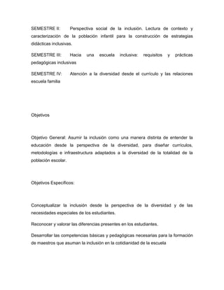 SEMESTRE II:         Perspectiva social de la inclusión. Lectura de contexto y
caracterización de la población infantil para la construcción de estrategias
didácticas inclusivas.

SEMESTRE III:        Hacia   una   escuela   inclusiva:   requisitos   y   prácticas
pedagógicas inclusivas

SEMESTRE IV:         Atención a la diversidad desde el currículo y las relaciones
escuela familia




Objetivos




Objetivo General: Asumir la inclusión como una manera distinta de entender la
educación desde la perspectiva de la diversidad, para diseñar currículos,
metodologías e infraestructura adaptados a la diversidad de la totalidad de la
población escolar.




Objetivos Específicos:




Conceptualizar la inclusión desde la perspectiva de la diversidad y de las
necesidades especiales de los estudiantes.

Reconocer y valorar las diferencias presentes en los estudiantes.

Desarrollar las competencias básicas y pedagógicas necesarias para la formación
de maestros que asuman la inclusión en la cotidianidad de la escuela
 