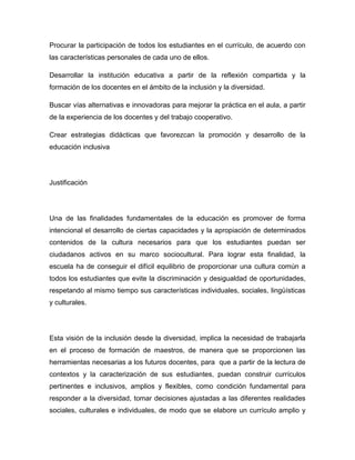 Procurar la participación de todos los estudiantes en el currículo, de acuerdo con
las características personales de cada uno de ellos.

Desarrollar la institución educativa a partir de la reflexión compartida y la
formación de los docentes en el ámbito de la inclusión y la diversidad.

Buscar vías alternativas e innovadoras para mejorar la práctica en el aula, a partir
de la experiencia de los docentes y del trabajo cooperativo.

Crear estrategias didácticas que favorezcan la promoción y desarrollo de la
educación inclusiva




Justificación




Una de las finalidades fundamentales de la educación es promover de forma
intencional el desarrollo de ciertas capacidades y la apropiación de determinados
contenidos de la cultura necesarios para que los estudiantes puedan ser
ciudadanos activos en su marco sociocultural. Para lograr esta finalidad, la
escuela ha de conseguir el difícil equilibrio de proporcionar una cultura común a
todos los estudiantes que evite la discriminación y desigualdad de oportunidades,
respetando al mismo tiempo sus características individuales, sociales, lingüísticas
y culturales.




Esta visión de la inclusión desde la diversidad, implica la necesidad de trabajarla
en el proceso de formación de maestros, de manera que se proporcionen las
herramientas necesarias a los futuros docentes, para que a partir de la lectura de
contextos y la caracterización de sus estudiantes, puedan construir currículos
pertinentes e inclusivos, amplios y flexibles, como condición fundamental para
responder a la diversidad, tomar decisiones ajustadas a las diferentes realidades
sociales, culturales e individuales, de modo que se elabore un currículo amplio y
 
