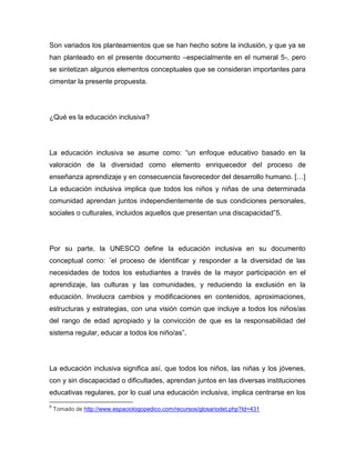 Son variados los planteamientos que se han hecho sobre la inclusión, y que ya se
han planteado en el presente documento –especialmente en el numeral 5-, pero
se sintetizan algunos elementos conceptuales que se consideran importantes para
cimentar la presente propuesta.




¿Qué es la educación inclusiva?




La educación inclusiva se asume como: “un enfoque educativo basado en la
valoración de la diversidad como elemento enriquecedor del proceso de
enseñanza aprendizaje y en consecuencia favorecedor del desarrollo humano. […]
La educación inclusiva implica que todos los niños y niñas de una determinada
comunidad aprendan juntos independientemente de sus condiciones personales,
sociales o culturales, incluidos aquellos que presentan una discapacidad”5.




Por su parte, la UNESCO define la educación inclusiva en su documento
conceptual como: ¨el proceso de identificar y responder a la diversidad de las
necesidades de todos los estudiantes a través de la mayor participación en el
aprendizaje, las culturas y las comunidades, y reduciendo la exclusión en la
educación. Involucra cambios y modificaciones en contenidos, aproximaciones,
estructuras y estrategias, con una visión común que incluye a todos los niños/as
del rango de edad apropiado y la convicción de que es la responsabilidad del
sistema regular, educar a todos los niño/as”.




La educación inclusiva significa así, que todos los niños, las niñas y los jóvenes,
con y sin discapacidad o dificultades, aprendan juntos en las diversas instituciones
educativas regulares, por lo cual una educación inclusiva, implica centrarse en los
5
    Tomado de http://www.espaciologopedico.com/recursos/glosariodet.php?Id=431
 