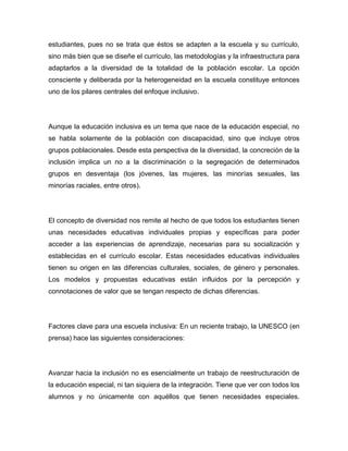 estudiantes, pues no se trata que éstos se adapten a la escuela y su currículo,
sino más bien que se diseñe el currículo, las metodologías y la infraestructura para
adaptarlos a la diversidad de la totalidad de la población escolar. La opción
consciente y deliberada por la heterogeneidad en la escuela constituye entonces
uno de los pilares centrales del enfoque inclusivo.




Aunque la educación inclusiva es un tema que nace de la educación especial, no
se habla solamente de la población con discapacidad, sino que incluye otros
grupos poblacionales. Desde esta perspectiva de la diversidad, la concreción de la
inclusión implica un no a la discriminación o la segregación de determinados
grupos en desventaja (los jóvenes, las mujeres, las minorías sexuales, las
minorías raciales, entre otros).




El concepto de diversidad nos remite al hecho de que todos los estudiantes tienen
unas necesidades educativas individuales propias y específicas para poder
acceder a las experiencias de aprendizaje, necesarias para su socialización y
establecidas en el currículo escolar. Estas necesidades educativas individuales
tienen su origen en las diferencias culturales, sociales, de género y personales.
Los modelos y propuestas educativas están influidos por la percepción y
connotaciones de valor que se tengan respecto de dichas diferencias.




Factores clave para una escuela inclusiva: En un reciente trabajo, la UNESCO (en
prensa) hace las siguientes consideraciones:




Avanzar hacia la inclusión no es esencialmente un trabajo de reestructuración de
la educación especial, ni tan siquiera de la integración. Tiene que ver con todos los
alumnos y no únicamente con aquéllos que tienen necesidades especiales.
 