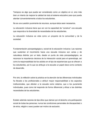 Tampoco es algo que pueda ser considerado como un objetivo en sí, sino más
bien un intento de mejorar la calidad de todo el sistema educativo para que pueda
atender convenientemente a todos los estudiantes.

No es una cuestión puramente de recursos, aunque éstos sean necesarios.

La educación inclusiva tiene que ver con la capacidad de “construir” una escuela
que responda a la diversidad de necesidades de los estudiantes.

La educación inclusiva es vista como un proyecto de la comunidad y de la
sociedad.




Fundamentación psicopedagógica y social de la educación inclusiva: Las razones
que sustentan el movimiento hacia una escuela inclusiva son varias y de
naturaleza distinta; por un lado, desde un punto de vista psicopedagógico, se
reconoce la importancia decisiva de la interacción social para el aprendizaje, así
como la responsabilidad de los adultos en el tipo de experiencias que se ofrecen a
los estudiantes, por lo que se atribuye a la escuela un papel clave como contexto
de desarrollo.




Por otro, la reflexión sobre la práctica en la atención de las diferencias individuales
ha llevado a los profesionales a atribuir mayor responsabilidad a los aspectos
institucionales, que afectan a la escuela como sistema, que a los puramente
individuales, pues como tal responde de forma diferencial y eficaz a las distintas
necesidades de los estudiantes.




Existen además razones de tipo ético que claman por el derecho a la participación
social de todas las personas; nunca las condiciones personales de discapacidad o
de etnia, religión o sexo pueden ser motivo de exclusión.
 