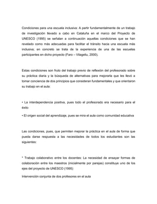 Condiciones para una escuela inclusiva: A partir fundamentalmente de un trabajo
de investigación llevado a cabo en Cataluña en el marco del Proyecto de
UNESCO (1995) se señalan a continuación aquellas condiciones que se han
revelado como más adecuadas para facilitar el tránsito hacia una escuela más
inclusiva; en concreto se trata de la experiencia de una de las escuelas
participantes en dicho proyecto (Faro – Vilageliu, 2000).




Estas condiciones son fruto del trabajo previo de reflexión del profesorado sobre
su práctica diaria y la búsqueda de alternativas para mejorarla que les llevó a
tomar conciencia de dos principios que consideran fundamentales y que orientaron
su trabajo en el aula:




• La interdependencia positiva, pues todo el profesorado era necesario para el
éxito

• El origen social del aprendizaje, pues se mira el aula como comunidad educativa




Las condiciones, pues, que permiten mejorar la práctica en el aula de forma que
pueda darse respuesta a las necesidades de todos los estudiantes son las
siguientes:




* Trabajo colaborativo entre los docentes: La necesidad de ensayar formas de
colaboración entre los maestros (inicialmente por parejas) constituye uno de los
ejes del proyecto de UNESCO (1995)

Intervención conjunta de dos profesores en el aula
 
