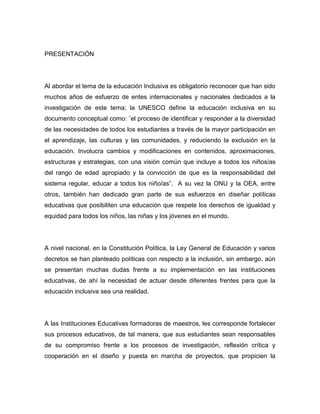 PRESENTACIÓN




Al abordar el tema de la educación Inclusiva es obligatorio reconocer que han sido
muchos años de esfuerzo de entes internacionales y nacionales dedicados a la
investigación de este tema; la UNESCO define la educación inclusiva en su
documento conceptual como: ¨el proceso de identificar y responder a la diversidad
de las necesidades de todos los estudiantes a través de la mayor participación en
el aprendizaje, las culturas y las comunidades, y reduciendo la exclusión en la
educación. Involucra cambios y modificaciones en contenidos, aproximaciones,
estructuras y estrategias, con una visión común que incluye a todos los niños/as
del rango de edad apropiado y la convicción de que es la responsabilidad del
sistema regular, educar a todos los niño/as”. A su vez la ONU y la OEA, entre
otros, también han dedicado gran parte de sus esfuerzos en diseñar políticas
educativas que posibiliten una educación que respete los derechos de igualdad y
equidad para todos los niños, las niñas y los jóvenes en el mundo.




A nivel nacional, en la Constitución Política, la Ley General de Educación y varios
decretos se han planteado políticas con respecto a la inclusión, sin embargo, aún
se presentan muchas dudas frente a su implementación en las instituciones
educativas, de ahí la necesidad de actuar desde diferentes frentes para que la
educación inclusiva sea una realidad.




A las Instituciones Educativas formadoras de maestros, les corresponde fortalecer
sus procesos educativos, de tal manera, que sus estudiantes sean responsables
de su compromiso frente a los procesos de investigación, reflexión crítica y
cooperación en el diseño y puesta en marcha de proyectos, que propicien la
 