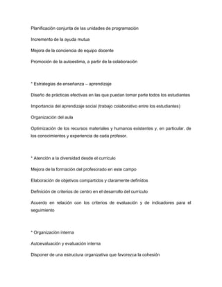 Planificación conjunta de las unidades de programación

Incremento de la ayuda mutua

Mejora de la conciencia de equipo docente

Promoción de la autoestima, a partir de la colaboración




* Estrategias de enseñanza – aprendizaje

Diseño de prácticas efectivas en las que puedan tomar parte todos los estudiantes

Importancia del aprendizaje social (trabajo colaborativo entre los estudiantes)

Organización del aula

Optimización de los recursos materiales y humanos existentes y, en particular, de
los conocimientos y experiencia de cada profesor.




* Atención a la diversidad desde el currículo

Mejora de la formación del profesorado en este campo

Elaboración de objetivos compartidos y claramente definidos

Definición de criterios de centro en el desarrollo del currículo

Acuerdo en relación con los criterios de evaluación y de indicadores para el
seguimiento




* Organización interna

Autoevaluación y evaluación interna

Disponer de una estructura organizativa que favorezca la cohesión
 
