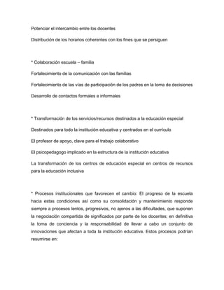 Potenciar el intercambio entre los docentes

Distribución de los horarios coherentes con los fines que se persiguen




* Colaboración escuela – familia

Fortalecimiento de la comunicación con las familias

Fortalecimiento de las vías de participación de los padres en la toma de decisiones

Desarrollo de contactos formales e informales




* Transformación de los servicios/recursos destinados a la educación especial

Destinados para todo la institución educativa y centrados en el currículo

El profesor de apoyo, clave para el trabajo colaborativo

El psicopedagogo implicado en la estructura de la institución educativa

La transformación de los centros de educación especial en centros de recursos
para la educación inclusiva




* Procesos institucionales que favorecen el cambio: El progreso de la escuela
hacia estas condiciones así como su consolidación y mantenimiento responde
siempre a procesos lentos, progresivos, no ajenos a las dificultades, que suponen
la negociación compartida de significados por parte de los docentes; en definitiva
la toma de conciencia y la responsabilidad de llevar a cabo un conjunto de
innovaciones que afectan a toda la institución educativa. Estos procesos podrían
resumirse en:
 