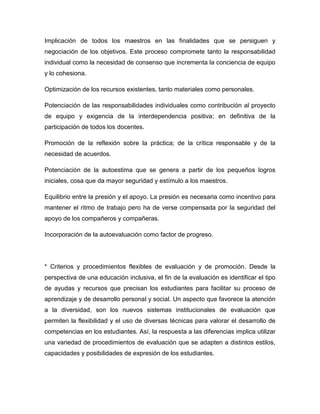Implicación de todos los maestros en las finalidades que se persiguen y
negociación de los objetivos. Este proceso compromete tanto la responsabilidad
individual como la necesidad de consenso que incrementa la conciencia de equipo
y lo cohesiona.

Optimización de los recursos existentes, tanto materiales como personales.

Potenciación de las responsabilidades individuales como contribución al proyecto
de equipo y exigencia de la interdependencia positiva; en definitiva de la
participación de todos los docentes.

Promoción de la reflexión sobre la práctica; de la crítica responsable y de la
necesidad de acuerdos.

Potenciación de la autoestima que se genera a partir de los pequeños logros
iniciales, cosa que da mayor seguridad y estímulo a los maestros.

Equilibrio entre la presión y el apoyo. La presión es necesaria como incentivo para
mantener el ritmo de trabajo pero ha de verse compensada por la seguridad del
apoyo de los compañeros y compañeras.

Incorporación de la autoevaluación como factor de progreso.




* Criterios y procedimientos flexibles de evaluación y de promoción. Desde la
perspectiva de una educación inclusiva, el fin de la evaluación es identificar el tipo
de ayudas y recursos que precisan los estudiantes para facilitar su proceso de
aprendizaje y de desarrollo personal y social. Un aspecto que favorece la atención
a la diversidad, son los nuevos sistemas institucionales de evaluación que
permiten la flexibilidad y el uso de diversas técnicas para valorar el desarrollo de
competencias en los estudiantes. Así, la respuesta a las diferencias implica utilizar
una variedad de procedimientos de evaluación que se adapten a distintos estilos,
capacidades y posibilidades de expresión de los estudiantes.
 