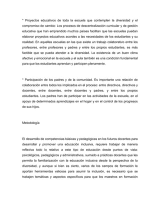 * Proyectos educativos de toda la escuela que contemplen la diversidad y el
compromiso de cambio: Los procesos de descentralización curricular y de gestión
educativa que han emprendido muchos países facilitan que las escuelas puedan
elaborar proyectos educativos acordes a las necesidades de los estudiantes y su
realidad. En aquellas escuelas en las que existe un trabajo colaborativo entre los
profesores, entre profesores y padres y entre los propios estudiantes, es más
factible que se pueda atender a la diversidad. La existencia de un buen clima
afectivo y emocional en la escuela y el aula también es una condición fundamental
para que los estudiantes aprendan y participen plenamente.




* Participación de los padres y de la comunidad. Es importante una relación de
colaboración entre todos los implicados en el proceso: entre directivos, directivos y
docentes, entre docentes, entre docentes y padres, y entre los propios
estudiantes. Los padres han de participar en las actividades de la escuela, en el
apoyo de determinados aprendizajes en el hogar y en el control de los progresos
de sus hijos.




Metodología




El desarrollo de competencias básicas y pedagógicas en los futuros docentes para
desarrollar y promover una educación inclusiva, requiere trabajar de manera
reflexiva todo lo relativo a este tipo de educación desde puntos de vista:
psicológicos, pedagógicos y administrativos, sumado a prácticas docentes que les
permita la familiarización con la educación inclusiva desde la perspectiva de la
diversidad, y aunque si bien es cierto, varios de los campos de formación le
aportan herramientas valiosas para asumir la inclusión, es necesario que se
trabajen temáticas y aspectos específicos para que los maestros en formación
 