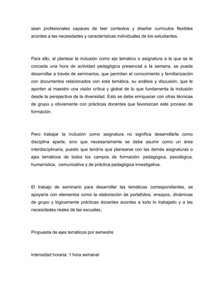 sean profesionales capaces de leer contextos y diseñar currículos flexibles
acordes a las necesidades y características individuales de los estudiantes.




Para ello, al plantear la inclusión como eje temático o asignatura a la que se le
conceda una hora de actividad pedagógica presencial a la semana, se puede
desarrollar a través de seminarios, que permitan el conocimiento y familiarización
con documentos relacionados con esta temática, su análisis y discusión, que le
aporten al maestro una visión crítica y global de lo que fundamenta la inclusión
desde la perspectiva de la diversidad. Esto se debe enriquecer con otras técnicas
de grupo y obviamente con prácticas docentes que favorezcan este proceso de
formación.




Pero trabajar la inclusión como asignatura no significa desarrollarla como
disciplina aparte, sino que necesariamente se debe asumir como un área
interdisciplinaria, puesto que tendría que planearse con las demás asignaturas o
ejes temáticos de todos los campos de formación: pedagógica, psicológica,
humanística, comunicativa y de práctica pedagógica investigativa.




El trabajo de seminario para desarrollar las temáticas correspondientes, se
apoyaría con elementos como la elaboración de portafolios, ensayos, dinámicas
de grupo y lógicamente prácticas docentes acordes a todo lo trabajado y a las
necesidades reales de las escuelas.




Propuesta de ejes temáticos por semestre




Intensidad horaria: 1 hora semanal
 