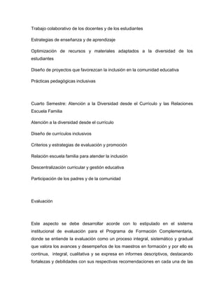 Trabajo colaborativo de los docentes y de los estudiantes

Estrategias de enseñanza y de aprendizaje

Optimización de recursos y materiales adaptados a la diversidad de los
estudiantes

Diseño de proyectos que favorezcan la inclusión en la comunidad educativa

Prácticas pedagógicas inclusivas




Cuarto Semestre: Atención a la Diversidad desde el Currículo y las Relaciones
Escuela Familia

Atención a la diversidad desde el currículo

Diseño de currículos inclusivos

Criterios y estrategias de evaluación y promoción

Relación escuela familia para atender la inclusión

Descentralización curricular y gestión educativa

Participación de los padres y de la comunidad




Evaluación




Este aspecto se debe desarrollar acorde con lo estipulado en el sistema
institucional de evaluación para el Programa de Formación Complementaria,
donde se entiende la evaluación como un proceso integral, sistemático y gradual
que valora los avances y desempeños de los maestros en formación y por ello es
continua, integral, cualitativa y se expresa en informes descriptivos, destacando
fortalezas y debilidades con sus respectivas recomendaciones en cada una de las
 