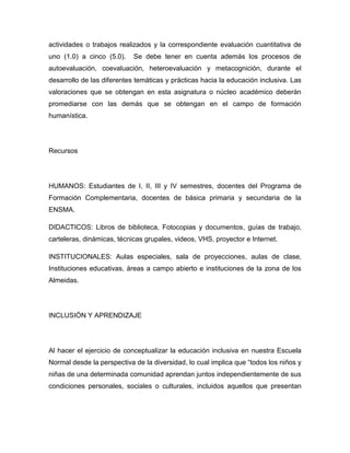 actividades o trabajos realizados y la correspondiente evaluación cuantitativa de
uno (1.0) a cinco (5.0).    Se debe tener en cuenta además los procesos de
autoevaluación, coevaluación, heteroevaluación y metacognición, durante el
desarrollo de las diferentes temáticas y prácticas hacia la educación inclusiva. Las
valoraciones que se obtengan en esta asignatura o núcleo académico deberán
promediarse con las demás que se obtengan en el campo de formación
humanística.




Recursos




HUMANOS: Estudiantes de I, II, III y IV semestres, docentes del Programa de
Formación Complementaria, docentes de básica primaria y secundaria de la
ENSMA.

DIDACTICOS: Libros de biblioteca, Fotocopias y documentos, guías de trabajo,
carteleras, dinámicas, técnicas grupales, videos, VHS, proyector e Internet.

INSTITUCIONALES: Aulas especiales, sala de proyecciones, aulas de clase,
Instituciones educativas, áreas a campo abierto e instituciones de la zona de los
Almeidas.




INCLUSIÓN Y APRENDIZAJE




Al hacer el ejercicio de conceptualizar la educación inclusiva en nuestra Escuela
Normal desde la perspectiva de la diversidad, lo cual implica que “todos los niños y
niñas de una determinada comunidad aprendan juntos independientemente de sus
condiciones personales, sociales o culturales, incluidos aquellos que presentan
 