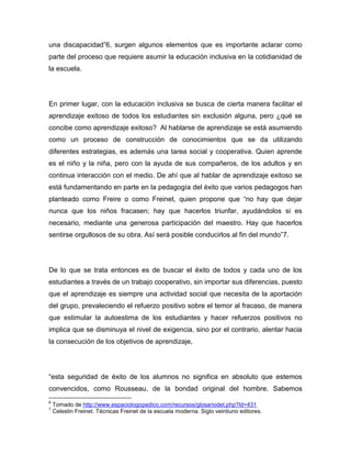 una discapacidad”6, surgen algunos elementos que es importante aclarar como
parte del proceso que requiere asumir la educación inclusiva en la cotidianidad de
la escuela.




En primer lugar, con la educación inclusiva se busca de cierta manera facilitar el
aprendizaje exitoso de todos los estudiantes sin exclusión alguna, pero ¿qué se
concibe como aprendizaje exitoso? Al hablarse de aprendizaje se está asumiendo
como un proceso de construcción de conocimientos que se da utilizando
diferentes estrategias, es además una tarea social y cooperativa. Quien aprende
es el niño y la niña, pero con la ayuda de sus compañeros, de los adultos y en
continua interacción con el medio. De ahí que al hablar de aprendizaje exitoso se
está fundamentando en parte en la pedagogía del éxito que varios pedagogos han
planteado como Freire o como Freinet, quien propone que “no hay que dejar
nunca que los niños fracasen; hay que hacerlos triunfar, ayudándolos si es
necesario, mediante una generosa participación del maestro. Hay que hacerlos
sentirse orgullosos de su obra. Así será posible conducirlos al fin del mundo”7.




De lo que se trata entonces es de buscar el éxito de todos y cada uno de los
estudiantes a través de un trabajo cooperativo, sin importar sus diferencias, puesto
que el aprendizaje es siempre una actividad social que necesita de la aportación
del grupo, prevaleciendo el refuerzo positivo sobre el temor al fracaso, de manera
que estimular la autoestima de los estudiantes y hacer refuerzos positivos no
implica que se disminuya el nivel de exigencia, sino por el contrario, alentar hacia
la consecución de los objetivos de aprendizaje,




“esta seguridad de éxito de los alumnos no significa en absoluto que estemos
convencidos, como Rousseau, de la bondad original del hombre. Sabemos
6
    Tomado de http://www.espaciologopedico.com/recursos/glosariodet.php?Id=431
7
    Celestin Freinet. Técnicas Freinet de la escuela moderna. Siglo veintiuno editores.
 
