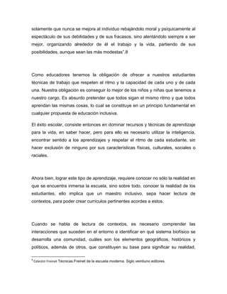 solamente que nunca se mejora al individuo rebajándolo moral y psíquicamente al
espectáculo de sus debilidades y de sus fracasos, sino alentándolo siempre a ser
mejor, organizando alrededor de él el trabajo y la vida, partiendo de sus
posibilidades, aunque sean las más modestas”.8




Como educadores tenemos la obligación de ofrecer a nuestros estudiantes
técnicas de trabajo que respeten el ritmo y la capacidad de cada uno y de cada
una. Nuestra obligación es conseguir lo mejor de los niños y niñas que tenemos a
nuestro cargo. Es absurdo pretender que todos sigan el mismo ritmo y que todos
aprendan las mismas cosas, lo cual se constituye en un principio fundamental en
cualquier propuesta de educación inclusiva.

El éxito escolar, consiste entonces en dominar recursos y técnicas de aprendizaje
para la vida, en saber hacer, pero para ello es necesario utilizar la inteligencia,
encontrar sentido a los aprendizajes y respetar el ritmo de cada estudiante, sin
hacer exclusión de ninguno por sus características físicas, culturales, sociales o
raciales.




Ahora bien, lograr este tipo de aprendizaje, requiere conocer no sólo la realidad en
que se encuentra inmersa la escuela, sino sobre todo, conocer la realidad de los
estudiantes, ello implica que un maestro inclusivo, sepa hacer lectura de
contextos, para poder crear currículos pertinentes acordes a estos.




Cuando se habla de lectura de contextos, es necesario comprender las
interacciones que suceden en el entorno e identificar en qué sistema biofísico se
desarrolla una comunidad, cuáles son los elementos geográficos, históricos y
políticos, además de otros, que constituyen su base para significar su realidad,

8
    Celestin Freinet Técnicas Freinet de la escuela moderna. Siglo veintiuno editores.
 