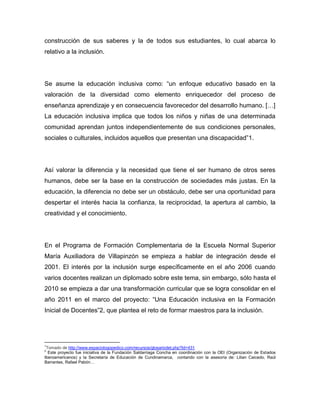 construcción de sus saberes y la de todos sus estudiantes, lo cual abarca lo
relativo a la inclusión.




Se asume la educación inclusiva como: “un enfoque educativo basado en la
valoración de la diversidad como elemento enriquecedor del proceso de
enseñanza aprendizaje y en consecuencia favorecedor del desarrollo humano. […]
La educación inclusiva implica que todos los niños y niñas de una determinada
comunidad aprendan juntos independientemente de sus condiciones personales,
sociales o culturales, incluidos aquellos que presentan una discapacidad”1.




Así valorar la diferencia y la necesidad que tiene el ser humano de otros seres
humanos, debe ser la base en la construcción de sociedades más justas. En la
educación, la diferencia no debe ser un obstáculo, debe ser una oportunidad para
despertar el interés hacia la confianza, la reciprocidad, la apertura al cambio, la
creatividad y el conocimiento.




En el Programa de Formación Complementaria de la Escuela Normal Superior
María Auxiliadora de Villapinzón se empieza a hablar de integración desde el
2001. El interés por la inclusión surge específicamente en el año 2006 cuando
varios docentes realizan un diplomado sobre este tema, sin embargo, sólo hasta el
2010 se empieza a dar una transformación curricular que se logra consolidar en el
año 2011 en el marco del proyecto: “Una Educación inclusiva en la Formación
Inicial de Docentes”2, que plantea el reto de formar maestros para la inclusión.




1
 Tomado de http://www.espaciologopedico.com/recursos/glosariodet.php?Id=431
2
  Este proyecto fue iniciativa de la Fundación Saldarriaga Concha en coordinación con la OEI (Organización de Estados
Iberoamericanos) y la Secretaría de Educación de Cundinamarca, contando con la asesoría de: Lilian Caicedo, Raúl
Barrantes, Rafael Pabón…
 