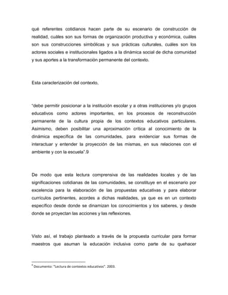 qué referentes cotidianos hacen parte de su escenario de construcción de
realidad, cuáles son sus formas de organización productiva y económica, cuáles
son sus construcciones simbólicas y sus prácticas culturales, cuáles son los
actores sociales e institucionales ligados a la dinámica social de dicha comunidad
y sus aportes a la transformación permanente del contexto.




Esta caracterización del contexto,




“debe permitir posicionar a la institución escolar y a otras instituciones y/o grupos
educativos como actores importantes, en los procesos de reconstrucción
permanente de la cultura propia de los contextos educativos particulares.
Asimismo, deben posibilitar una aproximación crítica al conocimiento de la
dinámica específica de las comunidades, para evidenciar sus formas de
interactuar y entender la proyección de las mismas, en sus relaciones con el
ambiente y con la escuela”.9




De modo que esta lectura comprensiva de las realidades locales y de las
significaciones cotidianas de las comunidades, se constituye en el escenario por
excelencia para la elaboración de las propuestas educativas y para elaborar
currículos pertinentes, acordes a dichas realidades, ya que es en un contexto
específico desde donde se dinamizan los conocimientos y los saberes, y desde
donde se proyectan las acciones y las reflexiones.




Visto así, el trabajo planteado a través de la propuesta curricular para formar
maestros que asuman la educación inclusiva como parte de su quehacer



9
    Documento: “Lectura de contextos educativos”. 2003.
 