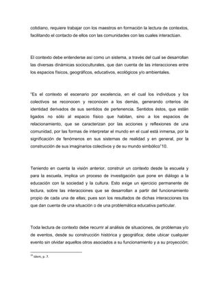 cotidiano, requiere trabajar con los maestros en formación la lectura de contextos,
facilitando el contacto de ellos con las comunidades con las cuales interactúan.




El contexto debe entenderse así como un sistema, a través del cual se desarrollan
las diversas dinámicas socioculturales, que dan cuenta de las interacciones entre
los espacios físicos, geográficos, educativos, ecológicos y/o ambientales.




“Es el contexto el escenario por excelencia, en el cual los individuos y los
colectivos se reconocen y reconocen a los demás, generando criterios de
identidad derivados de sus sentidos de pertenencia. Sentidos éstos, que están
ligados no sólo al espacio físico que habitan, sino a los espacios de
relacionamiento, que se caracterizan por las acciones y reflexiones de una
comunidad, por las formas de interpretar el mundo en el cual está inmersa, por la
significación de fenómenos en sus sistemas de realidad y en general, por la
construcción de sus imaginarios colectivos y de su mundo simbólico”10.




Teniendo en cuenta la visión anterior, construir un contexto desde la escuela y
para la escuela, implica un proceso de investigación que pone en diálogo a la
educación con la sociedad y la cultura. Esto exige un ejercicio permanente de
lectura, sobre las interacciones que se desarrollan a partir del funcionamiento
propio de cada una de ellas; pues son los resultados de dichas interacciones los
que dan cuenta de una situación o de una problemática educativa particular.




Toda lectura de contexto debe recurrir al análisis de situaciones, de problemas y/o
de eventos, desde su construcción histórica y geográfica; debe ubicar cualquier
evento sin olvidar aquellos otros asociados a su funcionamiento y a su proyección;

10
     Idem, p. 7.
 