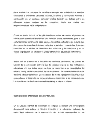 debe analizar los procesos de transformación que han sufrido dichos eventos,
situaciones o problemas, ubicando su antes, su ahora y su después. Además la
significación de un contexto particular implica también un diálogo entre los
diferentes   actores   sociales   de   la   comunidad,   desde   sus    niveles,   sus
responsabilidades y sus competencias.




Como se puede deducir de los planteamientos antes expuestos, el proceso de
construcción contextual requiere de una reflexión crítica permanente, para la cual
es fundamental tomar como base algunos referentes particulares de lectura, que
den cuenta tanto de las dinámicas naturales y sociales, como de las dinámicas
culturales en las cuales se desarrollan los individuos y los colectivos y en las
cuales se producen las situaciones y las problemáticas educativas particulares.




Hablar así en el tema de la inclusión de currículos pertinentes, se plantea en
función de la adecuación entre lo que la sociedad espera de las instituciones
educativas y lo que éstas hacen, se trata de responder a las necesidades del
entorno local y de las expectativas de los estudiantes. Se trata de la identificación
de cómo adecuar contenidos y necesidades del medio y proponer un currículo que
propenda por el desarrollo de competencias que respondan a las necesidades de
los estudiantes, teniendo en cuenta el contexto y el mercado laboral.




EJERCICIO DE CARTONES CONCEPTULAES




En la Escuela Normal de Villapinzón se empezó a realizar una investigación
documental para aclarar el término inclusión y la educación inclusiva. La
metodología adoptada fue la construcción de cartones conceptuales la cual
 