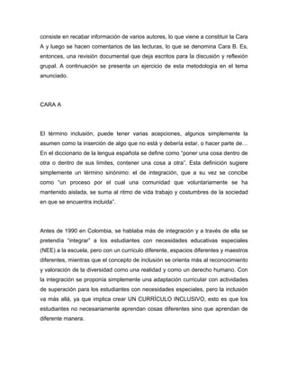 consiste en recabar información de varios autores, lo que viene a constituir la Cara
A y luego se hacen comentarios de las lecturas, lo que se denomina Cara B. Es,
entonces, una revisión documental que deja escritos para la discusión y reflexión
grupal. A continuación se presenta un ejercicio de esta metodología en el tema
anunciado.




CARA A




El término inclusión, puede tener varias acepciones, algunos simplemente la
asumen como la inserción de algo que no está y debería estar, o hacer parte de…
En el diccionario de la lengua española se define como “poner una cosa dentro de
otra o dentro de sus límites, contener una cosa a otra”. Esta definición sugiere
simplemente un término sinónimo: el de integración, que a su vez se concibe
como “un proceso por el cual una comunidad que voluntariamente se ha
mantenido aislada, se suma al ritmo de vida trabajo y costumbres de la sociedad
en que se encuentra incluida”.




Antes de 1990 en Colombia, se hablaba más de integración y a través de ella se
pretendía “integrar” a los estudiantes con necesidades educativas especiales
(NEE) a la escuela, pero con un currículo diferente, espacios diferentes y maestros
diferentes, mientras que el concepto de inclusión se orienta más al reconocimiento
y valoración de la diversidad como una realidad y como un derecho humano. Con
la integración se proponía simplemente una adaptación curricular con actividades
de superación para los estudiantes con necesidades especiales, pero la inclusión
va más allá, ya que implica crear UN CURRÍCULO INCLUSIVO, esto es que los
estudiantes no necesariamente aprendan cosas diferentes sino que aprendan de
diferente manera.
 