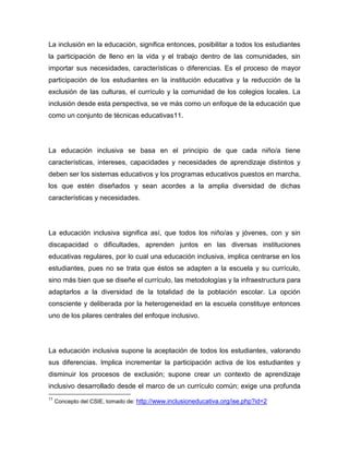 La inclusión en la educación, significa entonces, posibilitar a todos los estudiantes
la participación de lleno en la vida y el trabajo dentro de las comunidades, sin
importar sus necesidades, características o diferencias. Es el proceso de mayor
participación de los estudiantes en la institución educativa y la reducción de la
exclusión de las culturas, el currículo y la comunidad de los colegios locales. La
inclusión desde esta perspectiva, se ve más como un enfoque de la educación que
como un conjunto de técnicas educativas11.




La educación inclusiva se basa en el principio de que cada niño/a tiene
características, intereses, capacidades y necesidades de aprendizaje distintos y
deben ser los sistemas educativos y los programas educativos puestos en marcha,
los que estén diseñados y sean acordes a la amplia diversidad de dichas
características y necesidades.




La educación inclusiva significa así, que todos los niño/as y jóvenes, con y sin
discapacidad o dificultades, aprenden juntos en las diversas instituciones
educativas regulares, por lo cual una educación inclusiva, implica centrarse en los
estudiantes, pues no se trata que éstos se adapten a la escuela y su currículo,
sino más bien que se diseñe el currículo, las metodologías y la infraestructura para
adaptarlos a la diversidad de la totalidad de la población escolar. La opción
consciente y deliberada por la heterogeneidad en la escuela constituye entonces
uno de los pilares centrales del enfoque inclusivo.




La educación inclusiva supone la aceptación de todos los estudiantes, valorando
sus diferencias. Implica incrementar la participación activa de los estudiantes y
disminuir los procesos de exclusión; supone crear un contexto de aprendizaje
inclusivo desarrollado desde el marco de un currículo común; exige una profunda
11
     Concepto del CSIE, tomado de: http://www.inclusioneducativa.org/ise.php?id=2
 