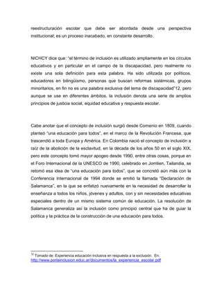 reestructuración escolar que debe ser abordada desde una perspectiva
institucional; es un proceso inacabado, en constante desarrollo.




NICHCY dice que: “el término de inclusión es utilizado ampliamente en los círculos
educativos y en particular en el campo de la discapacidad, pero realmente no
existe una sola definición para esta palabra. Ha sido utilizada por políticos,
educadores en bilingüismo, personas que buscan reformas sistémicas, grupos
minoritarios, en fin no es una palabra exclusiva del tema de discapacidad”12, pero
aunque se use en diferentes ámbitos, la inclusión denota una serie de amplios
principios de justicia social, equidad educativa y respuesta escolar.




Cabe anotar que el concepto de inclusión surgió desde Comenio en 1809, cuando
planteó “una educación para todos”, en el marco de la Revolución Francesa, que
trascendió a toda Europa y América. En Colombia nació el concepto de inclusión a
raíz de la abolición de la esclavitud, en la década de los años 50 en el siglo XIX,
pero este concepto tomó mayor apogeo desde 1990, entre otras cosas, porque en
el Foro Internacional de la UNESCO de 1990, celebrado en Jomtien, Tailandia, se
retomó esa idea de “una educación para todos”, que se concretó aún más con la
Conferencia Internacional de 1994 donde se emitió la llamada “Declaración de
Salamanca”, en la que se enfatizó nuevamente en la necesidad de desarrollar la
enseñanza a todos los niños, jóvenes y adultos, con y sin necesidades educativas
especiales dentro de un mismo sistema común de educación. La resolución de
Salamanca generaliza así la inclusión como principio central que ha de guiar la
política y la práctica de la construcción de una educación para todos.




12
     Tomado de: Experiencia educación inclusiva en respuesta a la exclusión. En:
http://www.porlainclusion.educ.ar/documentos/la_experiencia_escolar.pdf
 