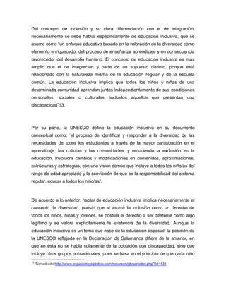 Del concepto de inclusión y su clara diferenciación con el de integración,
necesariamente se debe hablar específicamente de educación inclusiva, que se
asume como “un enfoque educativo basado en la valoración de la diversidad como
elemento enriquecedor del proceso de enseñanza aprendizaje y en consecuencia
favorecedor del desarrollo humano. El concepto de educación inclusiva es más
amplio que el de integración y parte de un supuesto distinto, porque está
relacionado con la naturaleza misma de la educación regular y de la escuela
común. La educación inclusiva implica que todos los niños y niñas de una
determinada comunidad aprendan juntos independientemente de sus condiciones
personales, sociales o culturales, incluidos aquellos que presentan una
discapacidad”13.




Por su parte, la UNESCO define la educación inclusiva en su documento
conceptual como: ¨el proceso de identificar y responder a la diversidad de las
necesidades de todos los estudiantes a través de la mayor participación en el
aprendizaje, las culturas y las comunidades, y reduciendo la exclusión en la
educación. Involucra cambios y modificaciones en contenidos, aproximaciones,
estructuras y estrategias, con una visión común que incluye a todos los niño/as del
rango de edad apropiado y la convicción de que es la responsabilidad del sistema
regular, educar a todos los niño/as”.



De acuerdo a lo anterior, hablar de educación inclusiva implica necesariamente el
concepto de diversidad, puesto que al asumir la inclusión como un derecho de
todos los niños, niñas y jóvenes, se postula el derecho a ser diferente como algo
legítimo y se valora explícitamente la existencia de la diversidad. Aunque la
educación inclusiva es un tema que nace de la educación especial, la posición de
la UNESCO reflejada en la Declaración de Salamanca difiere de la anterior, en
que en ésta no se habla solamente de la población con discapacidad, sino que
incluye otros grupos poblacionales, pues se basa en el principio de que cada niño
13
     Tomado de http://www.espaciologopedico.com/recursos/glosariodet.php?Id=431
 