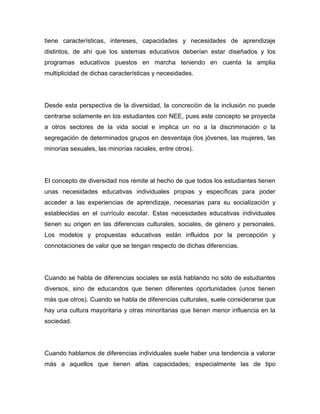 tiene características, intereses, capacidades y necesidades de aprendizaje
distintos, de ahí que los sistemas educativos deberían estar diseñados y los
programas educativos puestos en marcha teniendo en cuenta la amplia
multiplicidad de dichas características y necesidades.




Desde esta perspectiva de la diversidad, la concreción de la inclusión no puede
centrarse solamente en los estudiantes con NEE, pues este concepto se proyecta
a otros sectores de la vida social e implica un no a la discriminación o la
segregación de determinados grupos en desventaja (los jóvenes, las mujeres, las
minorías sexuales, las minorías raciales, entre otros).




El concepto de diversidad nos remite al hecho de que todos los estudiantes tienen
unas necesidades educativas individuales propias y específicas para poder
acceder a las experiencias de aprendizaje, necesarias para su socialización y
establecidas en el currículo escolar. Estas necesidades educativas individuales
tienen su origen en las diferencias culturales, sociales, de género y personales.
Los modelos y propuestas educativas están influidos por la percepción y
connotaciones de valor que se tengan respecto de dichas diferencias.




Cuando se habla de diferencias sociales se está hablando no sólo de estudiantes
diversos, sino de educandos que tienen diferentes oportunidades (unos tienen
más que otros). Cuando se habla de diferencias culturales, suele considerarse que
hay una cultura mayoritaria y otras minoritarias que tienen menor influencia en la
sociedad.




Cuando hablamos de diferencias individuales suele haber una tendencia a valorar
más a aquellos que tienen altas capacidades; especialmente las de tipo
 