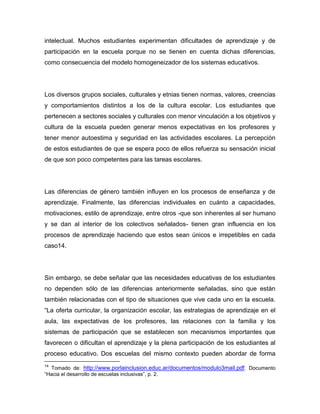 intelectual. Muchos estudiantes experimentan dificultades de aprendizaje y de
participación en la escuela porque no se tienen en cuenta dichas diferencias,
como consecuencia del modelo homogeneizador de los sistemas educativos.




Los diversos grupos sociales, culturales y etnias tienen normas, valores, creencias
y comportamientos distintos a los de la cultura escolar. Los estudiantes que
pertenecen a sectores sociales y culturales con menor vinculación a los objetivos y
cultura de la escuela pueden generar menos expectativas en los profesores y
tener menor autoestima y seguridad en las actividades escolares. La percepción
de estos estudiantes de que se espera poco de ellos refuerza su sensación inicial
de que son poco competentes para las tareas escolares.




Las diferencias de género también influyen en los procesos de enseñanza y de
aprendizaje. Finalmente, las diferencias individuales en cuánto a capacidades,
motivaciones, estilo de aprendizaje, entre otros -que son inherentes al ser humano
y se dan al interior de los colectivos señalados- tienen gran influencia en los
procesos de aprendizaje haciendo que estos sean únicos e irrepetibles en cada
caso14.




Sin embargo, se debe señalar que las necesidades educativas de los estudiantes
no dependen sólo de las diferencias anteriormente señaladas, sino que están
también relacionadas con el tipo de situaciones que vive cada uno en la escuela.
“La oferta curricular, la organización escolar, las estrategias de aprendizaje en el
aula, las expectativas de los profesores, las relaciones con la familia y los
sistemas de participación que se establecen son mecanismos importantes que
favorecen o dificultan el aprendizaje y la plena participación de los estudiantes al
proceso educativo. Dos escuelas del mismo contexto pueden abordar de forma
14
  Tomado de: http://www.porlainclusion.educ.ar/documentos/modulo3mail.pdf . Documento
“Hacia el desarrollo de escuelas inclusivas”, p. 2.
 