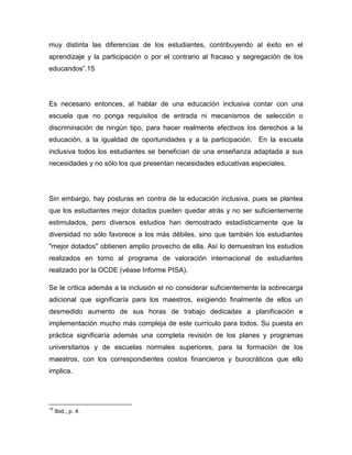 muy distinta las diferencias de los estudiantes, contribuyendo al éxito en el
aprendizaje y la participación o por el contrario al fracaso y segregación de los
educandos”.15




Es necesario entonces, al hablar de una educación inclusiva contar con una
escuela que no ponga requisitos de entrada ni mecanismos de selección o
discriminación de ningún tipo, para hacer realmente efectivos los derechos a la
educación, a la igualdad de oportunidades y a la participación. En la escuela
inclusiva todos los estudiantes se benefician de una enseñanza adaptada a sus
necesidades y no sólo los que presentan necesidades educativas especiales.




Sin embargo, hay posturas en contra de la educación inclusiva, pues se plantea
que los estudiantes mejor dotados pueden quedar atrás y no ser suficientemente
estimulados, pero diversos estudios han demostrado estadísticamente que la
diversidad no sólo favorece a los más débiles, sino que también los estudiantes
"mejor dotados" obtienen amplio provecho de ella. Así lo demuestran los estudios
realizados en torno al programa de valoración internacional de estudiantes
realizado por la OCDE (véase Informe PISA).

Se le critica además a la inclusión el no considerar suficientemente la sobrecarga
adicional que significaría para los maestros, exigiendo finalmente de ellos un
desmedido aumento de sus horas de trabajo dedicadas a planificación e
implementación mucho más compleja de este currículo para todos. Su puesta en
práctica significaría además una completa revisión de los planes y programas
universitarios y de escuelas normales superiores, para la formación de los
maestros, con los correspondientes costos financieros y burocráticos que ello
implica.




15
     Ibid., p. 4.
 