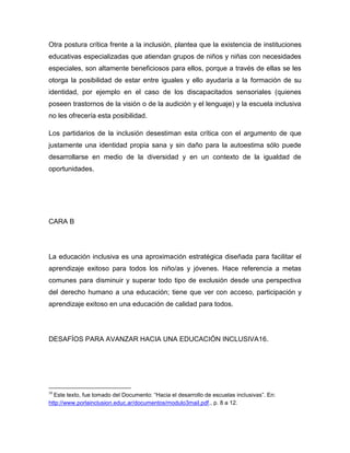 Otra postura crítica frente a la inclusión, plantea que la existencia de instituciones
educativas especializadas que atiendan grupos de niños y niñas con necesidades
especiales, son altamente beneficiosos para ellos, porque a través de ellas se les
otorga la posibilidad de estar entre iguales y ello ayudaría a la formación de su
identidad, por ejemplo en el caso de los discapacitados sensoriales (quienes
poseen trastornos de la visión o de la audición y el lenguaje) y la escuela inclusiva
no les ofrecería esta posibilidad.

Los partidarios de la inclusión desestiman esta crítica con el argumento de que
justamente una identidad propia sana y sin daño para la autoestima sólo puede
desarrollarse en medio de la diversidad y en un contexto de la igualdad de
oportunidades.




CARA B




La educación inclusiva es una aproximación estratégica diseñada para facilitar el
aprendizaje exitoso para todos los niño/as y jóvenes. Hace referencia a metas
comunes para disminuir y superar todo tipo de exclusión desde una perspectiva
del derecho humano a una educación; tiene que ver con acceso, participación y
aprendizaje exitoso en una educación de calidad para todos.




DESAFÍOS PARA AVANZAR HACIA UNA EDUCACIÓN INCLUSIVA16.




16
  Este texto, fue tomado del Documento: “Hacia el desarrollo de escuelas inclusivas”. En:
http://www.porlainclusion.educ.ar/documentos/modulo3mail.pdf., p. 8 a 12.
 