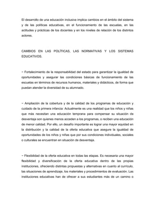 El desarrollo de una educación inclusiva implica cambios en el ámbito del sistema
y de las políticas educativas, en el funcionamiento de las escuelas, en las
actitudes y prácticas de los docentes y en los niveles de relación de los distintos
actores.




CAMBIOS EN LAS POLÍTICAS, LAS NORMATIVAS Y LOS SISTEMAS
EDUCATIVOS.




− Fortalecimiento de la responsabilidad del estado para garantizar la igualdad de
oportunidades y asegurar las condiciones básicas de funcionamiento de las
escuelas en términos de recursos humanos, materiales y didácticos, de forma que
puedan atender la diversidad de su alumnado.




− Ampliación de la cobertura y de la calidad de los programas de educación y
cuidado de la primera infancia: Actualmente es una realidad que los niños y niñas
que más necesitan una educación temprana para compensar su situación de
desventaja son quienes menos acceden a los programas, o reciben una educación
de menor calidad. Por ello, un desafío importante es lograr una mayor equidad en
la distribución y la calidad de la oferta educativa que asegure la igualdad de
oportunidades de los niños y niñas que por sus condiciones individuales, sociales
o culturales se encuentran en situación de desventaja.




− Flexibilidad de la oferta educativa en todas las etapas. Es necesaria una mayor
flexibilidad y diversificación de la oferta educativa dentro de las propias
instituciones, ofreciendo distintas propuestas y alternativas en cuanto al currículo,
las situaciones de aprendizaje, los materiales y procedimientos de evaluación. Las
instituciones educativas han de ofrecer a sus estudiantes más de un camino o
 