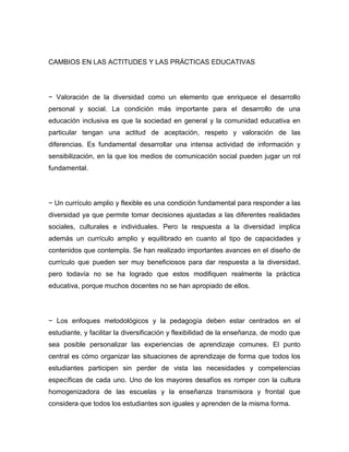 CAMBIOS EN LAS ACTITUDES Y LAS PRÁCTICAS EDUCATIVAS




− Valoración de la diversidad como un elemento que enriquece el desarrollo
personal y social. La condición más importante para el desarrollo de una
educación inclusiva es que la sociedad en general y la comunidad educativa en
particular tengan una actitud de aceptación, respeto y valoración de las
diferencias. Es fundamental desarrollar una intensa actividad de información y
sensibilización, en la que los medios de comunicación social pueden jugar un rol
fundamental.




− Un currículo amplio y flexible es una condición fundamental para responder a las
diversidad ya que permite tomar decisiones ajustadas a las diferentes realidades
sociales, culturales e individuales. Pero la respuesta a la diversidad implica
además un currículo amplio y equilibrado en cuanto al tipo de capacidades y
contenidos que contempla. Se han realizado importantes avances en el diseño de
currículo que pueden ser muy beneficiosos para dar respuesta a la diversidad,
pero todavía no se ha logrado que estos modifiquen realmente la práctica
educativa, porque muchos docentes no se han apropiado de ellos.




− Los enfoques metodológicos y la pedagogía deben estar centrados en el
estudiante, y facilitar la diversificación y flexibilidad de la enseñanza, de modo que
sea posible personalizar las experiencias de aprendizaje comunes. El punto
central es cómo organizar las situaciones de aprendizaje de forma que todos los
estudiantes participen sin perder de vista las necesidades y competencias
específicas de cada uno. Uno de los mayores desafíos es romper con la cultura
homogenizadora de las escuelas y la enseñanza transmisora y frontal que
considera que todos los estudiantes son iguales y aprenden de la misma forma.
 