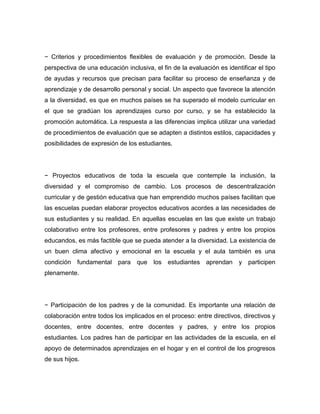 − Criterios y procedimientos flexibles de evaluación y de promoción. Desde la
perspectiva de una educación inclusiva, el fin de la evaluación es identificar el tipo
de ayudas y recursos que precisan para facilitar su proceso de enseñanza y de
aprendizaje y de desarrollo personal y social. Un aspecto que favorece la atención
a la diversidad, es que en muchos países se ha superado el modelo curricular en
el que se gradúan los aprendizajes curso por curso, y se ha establecido la
promoción automática. La respuesta a las diferencias implica utilizar una variedad
de procedimientos de evaluación que se adapten a distintos estilos, capacidades y
posibilidades de expresión de los estudiantes.




− Proyectos educativos de toda la escuela que contemple la inclusión, la
diversidad y el compromiso de cambio. Los procesos de descentralización
curricular y de gestión educativa que han emprendido muchos países facilitan que
las escuelas puedan elaborar proyectos educativos acordes a las necesidades de
sus estudiantes y su realidad. En aquellas escuelas en las que existe un trabajo
colaborativo entre los profesores, entre profesores y padres y entre los propios
educandos, es más factible que se pueda atender a la diversidad. La existencia de
un buen clima afectivo y emocional en la escuela y el aula también es una
condición fundamental para que          los estudiantes aprendan        y participen
plenamente.




− Participación de los padres y de la comunidad. Es importante una relación de
colaboración entre todos los implicados en el proceso: entre directivos, directivos y
docentes, entre docentes, entre docentes y padres, y entre los propios
estudiantes. Los padres han de participar en las actividades de la escuela, en el
apoyo de determinados aprendizajes en el hogar y en el control de los progresos
de sus hijos.
 