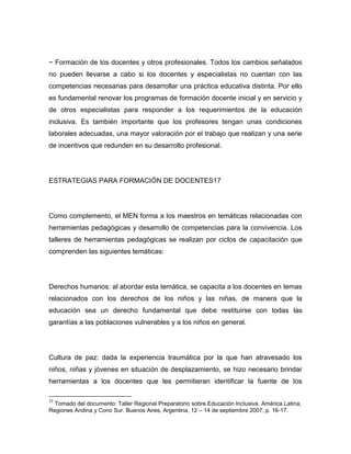 − Formación de los docentes y otros profesionales. Todos los cambios señalados
no pueden llevarse a cabo si los docentes y especialistas no cuentan con las
competencias necesarias para desarrollar una práctica educativa distinta. Por ello
es fundamental renovar los programas de formación docente inicial y en servicio y
de otros especialistas para responder a los requerimientos de la educación
inclusiva. Es también importante que los profesores tengan unas condiciones
laborales adecuadas, una mayor valoración por el trabajo que realizan y una serie
de incentivos que redunden en su desarrollo profesional.




ESTRATEGIAS PARA FORMACIÓN DE DOCENTES17




Como complemento, el MEN forma a los maestros en temáticas relacionadas con
herramientas pedagógicas y desarrollo de competencias para la convivencia. Los
talleres de herramientas pedagógicas se realizan por ciclos de capacitación que
comprenden las siguientes temáticas:




Derechos humanos: al abordar esta temática, se capacita a los docentes en temas
relacionados con los derechos de los niños y las niñas, de manera que la
educación sea un derecho fundamental que debe restituirse con todas las
garantías a las poblaciones vulnerables y a los niños en general.




Cultura de paz: dada la experiencia traumática por la que han atravesado los
niños, niñas y jóvenes en situación de desplazamiento, se hizo necesario brindar
herramientas a los docentes que les permitieran identificar la fuente de los

17
  Tomado del documento: Taller Regional Preparatorio sobre Educación Inclusiva. América Latina,
Regiones Andina y Cono Sur. Buenos Aires, Argentina, 12 – 14 de septiembre 2007, p. 16-17.
 
