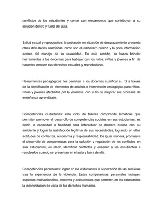 conflictos de los estudiantes y contar con mecanismos que contribuyan a su
solución dentro y fuera del aula.




Salud sexual y reproductiva: la población en situación de desplazamiento presenta
otras dificultades asociadas, como son el embarazo precoz y la poca información
acerca del manejo de su sexualidad. En este sentido, se buscó brindar
herramientas a los docentes para trabajar con los niños, niñas y jóvenes a fin de
hacerles conocer sus derechos sexuales y reproductivos.




Herramientas pedagógicas: les permiten a los docentes cualificar su rol a través
de la identificación de elementos de análisis e intervención pedagógica para niños,
niñas y jóvenes afectados por la violencia, con el fin de mejorar sus procesos de
enseñanza aprendizaje.




Competencias ciudadanas: este ciclo de talleres comprende temáticas que
permiten promover el desarrollo de competencias sociales en sus estudiantes; es
decir, la capacidad o habilidad para interactuar de manera exitosa con su
ambiente y lograr la satisfacción legítima de sus necesidades, logrando en ellos
actitudes de confianza, autonomía y responsabilidad. De igual manera, promueve
el desarrollo de competencias para la solución y regulación de los conflictos en
sus estudiantes; es decir, identificar conflictos y enseñar a los estudiantes a
resolverlos cuando se presentan en el aula y fuera de ella.




Competencias personales: lograr en los estudiantes la superación de las secuelas
tras la experiencia de la violencia. Estas competencias personales incluyen
aspectos motivacionales, afectivos y actitudinales que permiten en los estudiantes
la interiorización de valía de los derechos humanos.
 