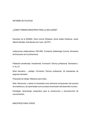 INFORME DE PILOTAJE




¿CÓMO FORMAR MAESTROS PARA LA INCLUSIÓN?




Docentes de la ENSMA: Clara Ivonne Peñalosa, Sonia Isabel Cárdenas, Javier
Alberto Morales, Estudiantes de II sem. del PFC




Instituciones colaboradoras: OEI-IDIE, Fundación Saldarriaga Concha, Secretaría
de Educación de Cundinamarca




Población beneficiada: Inicialmente; Formación Técnica profesional. Semestres I,
II, III y IV

Nivel educativo – pilotaje: Formación Técnica profesional. 30 estudiantes de
segundo semestre.

Propuesta de trabajo: Maestros para todos.

Reto: Reconocer y valorar la diversidad como elemento enriquecedor del proceso
de enseñanza y de aprendizaje como proceso favorecedor del desarrollo humano.

Estrategia: Aprendizaje cooperativo para la construcción y reconstrucción de
conocimientos.




MAESTROS PARA TODOS
 