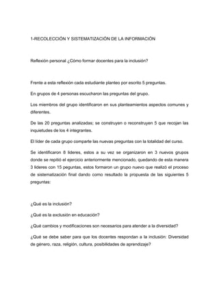 1-RECOLECCIÓN Y SISTEMATIZACIÓN DE LA INFORMACIÓN




Reflexión personal ¿Cómo formar docentes para la inclusión?




Frente a esta reflexión cada estudiante planteo por escrito 5 preguntas.

En grupos de 4 personas escucharon las preguntas del grupo.

Los miembros del grupo identificaron en sus planteamientos aspectos comunes y
diferentes.

De las 20 preguntas analizadas; se construyen o reconstruyen 5 que recojan las
inquietudes de los 4 integrantes.

El líder de cada grupo comparte las nuevas preguntas con la totalidad del curso.

Se identificaron 8 lideres, estos a su vez se organizaron en 3 nuevos grupos
donde se repitió el ejercicio anteriormente mencionado, quedando de esta manera
3 lideres con 15 peguntas, estos formaron un grupo nuevo que realizó el proceso
de sistematización final dando como resultado la propuesta de las siguientes 5
preguntas:




¿Qué es la inclusión?

¿Qué es la exclusión en educación?

¿Qué cambios y modificaciones son necesarios para atender a la diversidad?

¿Qué se debe saber para que los docentes respondan a la inclusión: Diversidad
de género, raza, religión, cultura, posibilidades de aprendizaje?
 