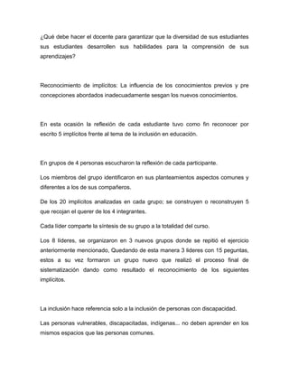 ¿Qué debe hacer el docente para garantizar que la diversidad de sus estudiantes
sus estudiantes desarrollen sus habilidades para la comprensión de sus
aprendizajes?




Reconocimiento de implícitos: La influencia de los conocimientos previos y pre
concepciones abordados inadecuadamente sesgan los nuevos conocimientos.




En esta ocasión la reflexión de cada estudiante tuvo como fin reconocer por
escrito 5 implícitos frente al tema de la inclusión en educación.




En grupos de 4 personas escucharon la reflexión de cada participante.

Los miembros del grupo identificaron en sus planteamientos aspectos comunes y
diferentes a los de sus compañeros.

De los 20 implícitos analizadas en cada grupo; se construyen o reconstruyen 5
que recojan el querer de los 4 integrantes.

Cada líder comparte la síntesis de su grupo a la totalidad del curso.

Los 8 líderes, se organizaron en 3 nuevos grupos donde se repitió el ejercicio
anteriormente mencionado, Quedando de esta manera 3 lideres con 15 peguntas,
estos a su vez formaron un grupo nuevo que realizó el proceso final de
sistematización dando como resultado el reconocimiento de los siguientes
implícitos.




La inclusión hace referencia solo a la inclusión de personas con discapacidad.

Las personas vulnerables, discapacitadas, indígenas... no deben aprender en los
mismos espacios que las personas comunes.
 
