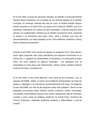 En el año 2002, el grupo de educación especial, se trasladó a la Escuela Normal
Superior María Auxiliadora, con el trabajo de una docente pagada por la alcaldía
municipal, sin embargo, después del mes de Junio, el alcalde Rodolfo Segura,
decidió ubicarlos en el Centro Día, con apoyo de la institución ADPES, que es la
asociación colombiana con padres de hijos especiales, y quienes apoyaron este
proceso con profesionales, mientras que la alcaldía municipal lo hacía, otorgando
el espacio y el transporte para estos niños, niñas y jóvenes, que eran 50
aproximadamente. Con ellos trabajaba la Dra. Elvira Martínez, terapeuta y Nancy
García, docente de preescolar.




Durante el año 2003, hubo cambio de alcalde, se posesionó el Dr. Jairo Garzón,
quien siguió apoyando este grupo permitiendo que siguieran funcionando en el
Centro Día, y pagando los profesionales, el transporte y el restaurante de estos
niños, así como dotando de algunos materiales.          Las patologías que se
presentaban en este grupo eran básicamente: retardo mental, parálisis cerebral,
síndrome de Down y fenilcetonuria.




En el año 2004, la Dra. Elvira Martínez, como parte de sus funciones y por un
requisito del DANE, realizó un Censo de la población discapacitada de todas las
edades y patologías y se encontraron aproximadamente 430 casos. Se diligenció
la ficha del DANE con más de 96 preguntas sobre esta población. Dentro de las
patologías encontradas había: Retraso mental, invidentes, sordos, hidrocefalia,
microcefalia, enfermedades severas como artritis, osteoporosis, Mal de Parkinson,
sumado a varios casos de epilepsia, Síndrome de Arnold Chary, Síndrome de
Fanconi, Sistinosis y bastantes problemas cardiacos y deformidades a nivel de
corazón.
 