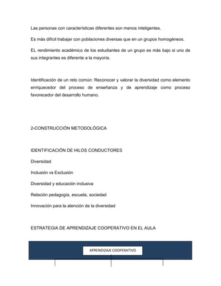 Las personas con características diferentes son menos inteligentes.

Es más difícil trabajar con poblaciones diversas que en un grupos homogéneos.

EL rendimiento académico de los estudiantes de un grupo es más bajo si uno de
sus integrantes es diferente a la mayoría.




Identificación de un reto común: Reconocer y valorar la diversidad como elemento
enriquecedor del proceso de enseñanza y de aprendizaje como proceso
favorecedor del desarrollo humano.




2-CONSTRUCCIÓN METODOLÓGICA




IDENTIFICACIÓN DE HILOS CONDUCTORES

Diversidad

Inclusión vs Exclusión

Diversidad y educación inclusiva

Relación pedagogía, escuela, sociedad

Innovación para la atención de la diversidad




ESTRATEGIA DE APRENDIZAJE COOPERATIVO EN EL AULA




                               APRENDIZAJE COOPERATIVO
 