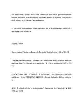 Los estudiantes quieren estar bien informados, reflexionan permanentemente
sobre la veracidad de sus creencias, tienen en cuenta otros puntos de vista para
emitir juicios claros, razonados y pertinentes.




La valoración a la diferencia se hace evidente en; el reconocimiento, valoración y
aceptación de la diferencia.




BIBLIOGRAFIA




Comunidad de Práctica en Desarrollo Curricular Región Andina / OIE-UNESCO




Taller Regional Preparatorio sobre Educación Inclusiva. América Latina, Regiones
Andina y Cono Sur. Buenos Aires, Argentina, 12 – 14 de septiembre 2007, p. 16-
17.




PLATAFORMA DEL DESARROLLO INCLUSIVO http://pdi.cnotinfor.pt/?font=
Arial&color=1&size=100%26%2312296%3B=4&mode=list&categ=2&type=actionar
ea




GINÉ, C. ¿Hacia dónde va la integración? Cuadernos de Pedagogía, Nº 269,
1998. pp. 40-45.
 