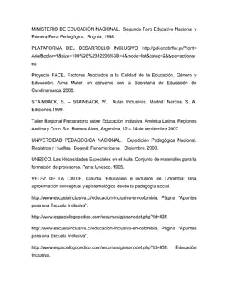 MINISTERIO DE EDUCACION NACIONAL. Segundo Foro Educativo Nacional y
Primera Feria Pedagógica. Bogotá, 1998.

PLATAFORMA DEL DESARROLLO INCLUSIVO http://pdi.cnotinfor.pt/?font=
Arial&color=1&size=100%26%2312296%3B=4&mode=list&categ=2&type=actionar
ea

Proyecto FACE. Factores Asociados a la Calidad de la Educación. Género y
Educación. Alma Mater, en convenio con la Secretaría de Educación de
Cundinamarca. 2008.

STAINBACK, S. – STAINBACK, W.          Aulas Inclusivas. Madrid: Narcea, S. A.
Ediciones.1999.

Taller Regional Preparatorio sobre Educación Inclusiva. América Latina, Regiones
Andina y Cono Sur. Buenos Aires, Argentina, 12 – 14 de septiembre 2007.

UNIVERSIDAD PEDAGOGICA NACIONAL.                Expedición Pedagógica Nacional.
Registros y Huellas. Bogotá: Panamericana. Diciembre, 2000.

UNESCO. Las Necesidades Especiales en el Aula. Conjunto de materiales para la
formación de profesores. París: Unesco. 1995.

VELEZ DE LA CALLE, Claudia. Educación e inclusión en Colombia: Una
aproximación conceptual y epistemológica desde la pedagogía social.

http://www.escuelainclusiva.cl/educacion-inclusiva-en-colombia. Página “Apuntes
para una Escuela Inclusiva”.

http://www.espaciologopedico.com/recursos/glosariodet.php?Id=431

http://www.escuelainclusiva.cl/educacion-inclusiva-en-colombia. Página “Apuntes
para una Escuela Inclusiva”.

http://www.espaciologopedico.com/recursos/glosariodet.php?Id=431.     Educación
Inclusiva.
 