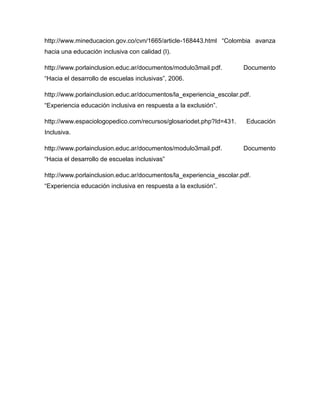 http://www.mineducacion.gov.co/cvn/1665/article-168443.html “Colombia avanza
hacia una educación inclusiva con calidad (I).

http://www.porlainclusion.educ.ar/documentos/modulo3mail.pdf.        Documento
“Hacia el desarrollo de escuelas inclusivas”, 2006.

http://www.porlainclusion.educ.ar/documentos/la_experiencia_escolar.pdf.
“Experiencia educación inclusiva en respuesta a la exclusión”.

http://www.espaciologopedico.com/recursos/glosariodet.php?Id=431.     Educación
Inclusiva.

http://www.porlainclusion.educ.ar/documentos/modulo3mail.pdf.        Documento
“Hacia el desarrollo de escuelas inclusivas”

http://www.porlainclusion.educ.ar/documentos/la_experiencia_escolar.pdf.
“Experiencia educación inclusiva en respuesta a la exclusión”.
 
