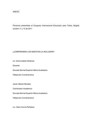 ANEXO




Ponencia presentada al Congreso Internacional Educación para Todos, Bogotá
octubre 11 y 12 de 2011




¿COMPRENDEN LOS MAESTOS LA INCLUSIÓN?




Lic. Sonia Isabel Cárdenas

Docente

Escuela Normal Superior María Auxiliadora

Villapinzón Cundinamarca




Javier Alberto Morales

Coordinador Académico

Escuela Normal Superior María Auxiliadora

Villapinzón Cundinamarca




Lic. Clara Ivonne Peñalosa
 