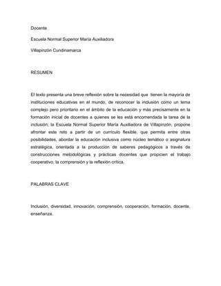 Docente

Escuela Normal Superior María Auxiliadora

Villapinzón Cundinamarca




RESUMEN




El texto presenta una breve reflexión sobre la necesidad que tienen la mayoría de
instituciones educativas en el mundo, de reconocer la inclusión como un tema
complejo pero prioritario en el ámbito de la educación y más precisamente en la
formación inicial de docentes a quienes se les está encomendada la tarea de la
inclusión; la Escuela Normal Superior María Auxiliadora de Villapinzón, propone
afrontar este reto a partir de un currículo flexible, que permita entre otras
posibilidades, abordar la educación inclusiva como núcleo temático o asignatura
estratégica, orientada a la producción de saberes pedagógicos a través de
construcciones metodológicas y prácticas docentes que propicien el trabajo
cooperativo, la comprensión y la reflexión crítica.




PALABRAS CLAVE




Inclusión, diversidad, innovación, comprensión, cooperación, formación, docente,
enseñanza.
 