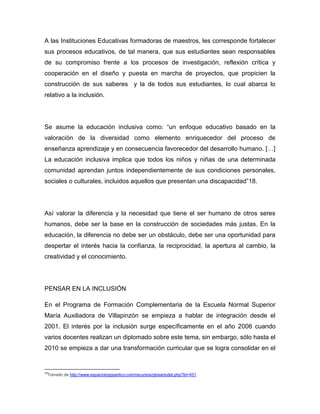 A las Instituciones Educativas formadoras de maestros, les corresponde fortalecer
sus procesos educativos, de tal manera, que sus estudiantes sean responsables
de su compromiso frente a los procesos de investigación, reflexión crítica y
cooperación en el diseño y puesta en marcha de proyectos, que propicien la
construcción de sus saberes y la de todos sus estudiantes, lo cual abarca lo
relativo a la inclusión.




Se asume la educación inclusiva como: “un enfoque educativo basado en la
valoración de la diversidad como elemento enriquecedor del proceso de
enseñanza aprendizaje y en consecuencia favorecedor del desarrollo humano. […]
La educación inclusiva implica que todos los niños y niñas de una determinada
comunidad aprendan juntos independientemente de sus condiciones personales,
sociales o culturales, incluidos aquellos que presentan una discapacidad”18.




Así valorar la diferencia y la necesidad que tiene el ser humano de otros seres
humanos, debe ser la base en la construcción de sociedades más justas. En la
educación, la diferencia no debe ser un obstáculo, debe ser una oportunidad para
despertar el interés hacia la confianza, la reciprocidad, la apertura al cambio, la
creatividad y el conocimiento.




PENSAR EN LA INCLUSIÓN

En el Programa de Formación Complementaria de la Escuela Normal Superior
María Auxiliadora de Villapinzón se empieza a hablar de integración desde el
2001. El interés por la inclusión surge específicamente en el año 2006 cuando
varios docentes realizan un diplomado sobre este tema, sin embargo, sólo hasta el
2010 se empieza a dar una transformación curricular que se logra consolidar en el


18
 Tomado de http://www.espaciologopedico.com/recursos/glosariodet.php?Id=431
 
