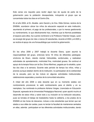 Este censo era requisito para recibir algún tipo de ayuda de parte de la
gobernación para la población discapacitada, incluyendo el grupo que se
concentraba todos los días en el Centro Día.

En el año 2004, el Sr. Alcalde: Jairo Garzón y la Hna. Hilda Gómez, rectora de la
ENSMA, acordaron ubicar los niños de educación especial en esta institución,
asumiendo el primero, el pago de los profesionales, o por lo menos gestionando
su nombramiento, lo que efectivamente hizo, mientras que la Normal posibilitaba
el espacio para ellos, fue cuando nombraron a la Profesora Yolanda Vargas, quien
se encargó del grupo de más o menos 22 estudiantes, durante el 2004 y el 2005 y
se recibía el apoyo de una fonoaudióloga que nombró la gobernación.




En los años 2006 y 2007 trabajó la docente Diana, quien asumió la
responsabilidad del grupo, entonces tenía 18 niños de diferentes patologías:
síndrome de Down, retardo mental, hidrocefalia, sordomudez, y realizaban
actividades de aprestamiento, motricidad fina, motricidad gruesa. Se continuó el
apoyo de la terapia física con la Dra. Elvira Martínez, pagada por la alcaldía, quien
iba dos días a la semana. Durante este período de tiempo los niños, niñas y
jóvenes aunque estaban dentro de la institución, no participaban de la cotidianidad
de la escuela, pero se les incluía en algunas actividades institucionales,
celebraciones especiales y eventos de la comunidad educativa.

A mitad del año 2008 a esta docente que en su momento estaba con
nombramiento provisional, le salió nombramiento para el distrito y en su
reemplazo, fue nombrada la profesora Adriana Vargas, Licenciada en Educación
Especial, egresada de la Universidad Pedagógica Nacional, quien aportó mucho al
desarrollo de estos niños y sobre todo a su inclusión en la institución educativa,
pues se tomaba el trabajo de trasladarlos hasta la cafetería, a los prados de la
ENSMA en las horas de descanso, incluso a dos estudiantes que tenían que ser
atados a sus sillas de ruedas, pues no tenían la facultad de mantenerse sentados
en ellas, además participaban en las diferentes actividades institucionales, dando
 